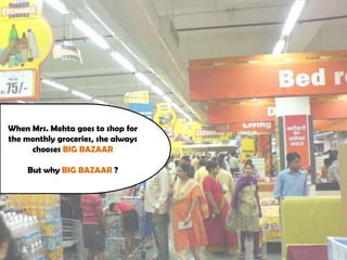 When Mrs. Mehta goes to shop for
the monthly groceries, she always
chooses BIG BAZAAR
But why BIG BAZAAR ?
 