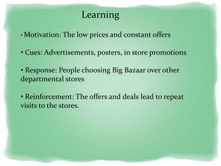 Learning
• Motivation: The low prices and constant offers
• Cues: Advertisements, posters, in store promotions
• Response: People choosing Big Bazaar over other
departmental stores
• Reinforcement: The offers and deals lead to repeat
visits to the stores.
 