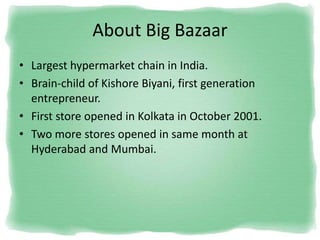 About Big Bazaar
• Largest hypermarket chain in India.
• Brain-child of Kishore Biyani, first generation
entrepreneur.
• First store opened in Kolkata in October 2001.
• Two more stores opened in same month at
Hyderabad and Mumbai.
 