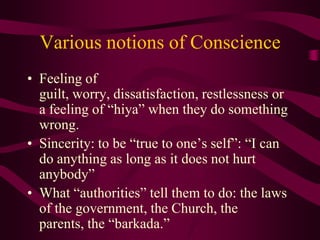 Various notions of Conscience Feeling of guilt, worry, dissatisfaction, restlessness or a feeling of “hiya” when they do something wrong. Sincerity: to be “true to one’s self”: “I can do anything as long as it does not hurt anybody” What “authorities” tell them to do: the laws of the government, the Church, the parents, the “barkada.” 
