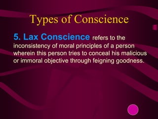 Types of Conscience
5. Lax Conscience refers to the
inconsistency of moral principles of a person
wherein this person tries to conceal his malicious
or immoral objective through feigning goodness.
 