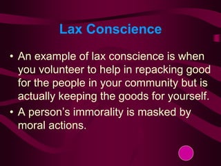 Lax Conscience
• An example of lax conscience is when
you volunteer to help in repacking good
for the people in your community but is
actually keeping the goods for yourself.
• A person’s immorality is masked by
moral actions.
 