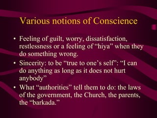 Various notions of Conscience
• Feeling of guilt, worry, dissatisfaction,
restlessness or a feeling of “hiya” when they
do something wrong.
• Sincerity: to be “true to one’s self”: “I can
do anything as long as it does not hurt
anybody”
• What “authorities” tell them to do: the laws
of the government, the Church, the parents,
the “barkada.”
 