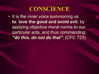 CONSCIENCE
• It is the inner voice summoning us
to love the good and avoid evil, by
applying objective moral norms to our
particular acts, and thus commanding:
“do this, do not do that”. (CFC 723)
 