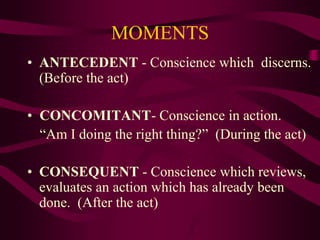 MOMENTS
• ANTECEDENT - Conscience which discerns.
(Before the act)
• CONCOMITANT- Conscience in action.
“Am I doing the right thing?” (During the act)
• CONSEQUENT - Conscience which reviews,
evaluates an action which has already been
done. (After the act)
 