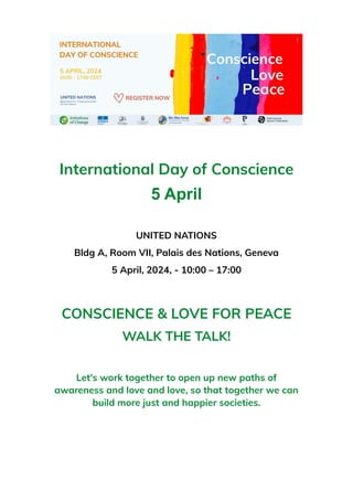 International Day of Conscience
5 April
UNITED NATIONS
Bldg A, Room VII, Palais des Nations, Geneva
5 April, 2024, - 10:00 – 17:00
CONSCIENCE & LOVE FOR PEACE
WALK THE TALK!
Let's work together to open up new paths of
awareness and love and love, so that together we can
build more just and happier societies.
 