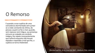 O Remorso
E quando a esse suplício de uma
consciência atormentada vem juntar-
se a visão constante da vítima, da
pessoa a quem se fez o mal; quando,
sem repouso nem trégua, sua presença
censura ao culpado sua conduta
indigna, lhe repete incessantemente
que sofrerá enquanto não houver
expiado e reparado o mal que fez, o
suplício se torna intolerável.
(Revista Espírita, 10 de maio de 1867 - Médium, Srta. Lateltin)
 