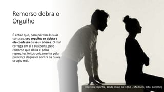 Remorso dobra o
Orgulho
É então que, para pôr fim às suas
torturas, seu orgulho se dobra e
ele confessa os seus crimes. O mal
carrega em si a sua pena, pelo
remorso que deixa e pelos
reproches feitos unicamente pela
presença daqueles contra os quais
se agiu mal.
(Revista Espírita, 10 de maio de 1867 - Médium, Srta. Lateltin)
 