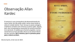 Observação Allan
Kardec
O remorso é uma consequência do desenvolvimento do
senso moral; ele não existe onde o senso moral ainda se
acha em estado latente. É por isto que os povos selvagens
e bárbaros cometem sem remorso as piores ações. Aquele,
pois, que se pretendesse inacessível ao remorso assimilar-
se-ia ao bruto. À medida que o homem progride, o senso
moral torna-se mais apurado; ofusca-se ao menor desvio
do reto caminho. Daí o remorso, que é o primeiro passo
para o retorno ao bem.
(Revista Espírita, 10 de maio de 1867)
 
