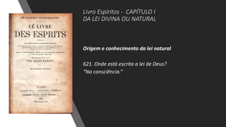 Livro Espíritos - CAPÍTULO I
DA LEI DIVINA OU NATURAL
Origem e conhecimento da lei natural
621. Onde está escrita a lei de Deus?
“Na consciência.”
 