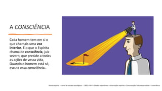 A CONSCIÊNCIA
Cada homem tem em si o
que chamais uma voz
interior. É o que o Espírita
chama de consciência, juiz
severo, que preside a todas
as ações de vossa vida,
Quando o homem está só,
escuta essa consciência..
Revista espírita — Jornal de estudos psicológicos — 1860 > Abril > Ditados espontâneos e dissertações espíritas > Comunicações lidas na sociedade > A consciência
 