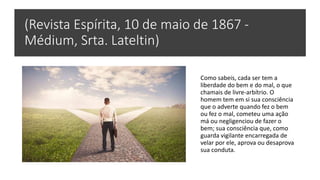 (Revista Espírita, 10 de maio de 1867 -
Médium, Srta. Lateltin)
Como sabeis, cada ser tem a
liberdade do bem e do mal, o que
chamais de livre-arbítrio. O
homem tem em si sua consciência
que o adverte quando fez o bem
ou fez o mal, cometeu uma ação
má ou negligenciou de fazer o
bem; sua consciência que, como
guarda vigilante encarregada de
velar por ele, aprova ou desaprova
sua conduta.
 
