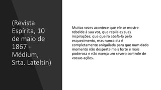(Revista
Espírita, 10
de maio de
1867 -
Médium,
Srta. Lateltin)
Muitas vezes acontece que ele se mostre
rebelde à sua voz, que repila as suas
inspirações; que queira abafá-la pelo
esquecimento, mas nunca ela é
completamente aniquilada para que num dado
momento não desperte mais forte e mais
poderosa e não exerça um severo controle de
vossas ações.
 