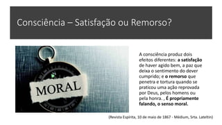 Consciência – Satisfação ou Remorso?
A consciência produz dois
efeitos diferentes: a satisfação
de haver agido bem, a paz que
deixa o sentimento do dever
cumprido; e o remorso que
penetra e tortura quando se
praticou uma ação reprovada
por Deus, pelos homens ou
pela honra. , É propriamente
falando, o senso moral.
(Revista Espírita, 10 de maio de 1867 - Médium, Srta. Lateltin)
 