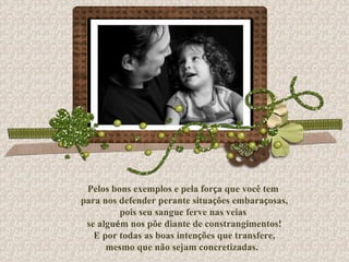 Pelos bons exemplos e pela for ç a que você tem para nos defender perante situa ç ões embara ç osas, pois seu sangue ferve nas veias se algu é m nos põe diante de constrangimentos! E por todas as boas inten ç ões que transfere, mesmo que não sejam concretizadas.  