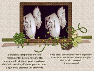 Ser pai é acompanhar um filho mesmo antes de seu nascimento; é acariciá-lo ainda no ventre materno  dividindo anseios, dúvidas, perspectivas,  e ajudando preparar um ambiente onde possa desenvolver-se com dignidade. E no dia do nascimento, quanta emoção!  Mesmo não parecendo, é a cara do pai! 