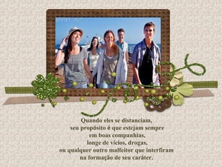 Quando eles se distanciam, seu prop ó sito  é  que estejam sempre em boas companhias, longe de v í cios, drogas, ou qualquer outro malfeitor que interfiram  na forma ç ão de seu car á ter. 