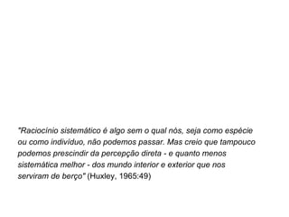 "Raciocínio sistemático é algo sem o qual nós, seja como espécie  ou como indivíduo, não podemos passar. Mas creio que tampouco  podemos prescindir da percepção direta - e quanto menos  sistemática melhor - dos mundo interior e exterior que nos  serviram de berço"  (Huxley, 1965:49) 