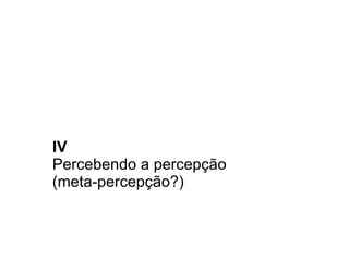 IV Percebendo a percepção  (meta-percepção?) 