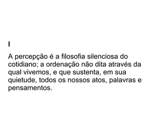 I A percepção é a filosofia silenciosa do cotidiano; a ordenação não dita através da qual vivemos, e que sustenta, em sua quietude, todos os nossos atos, palavras e pensamentos.  