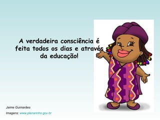 A verdadeira consciência é
feita todos os dias e através
da educação!
Jaime Guimarães
Imagens: www.plenarinho.gov.br
 