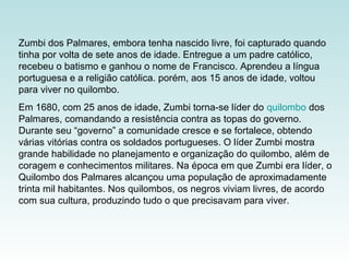 Zumbi dos Palmares, embora tenha nascido livre, foi capturado quando
tinha por volta de sete anos de idade. Entregue a um padre católico,
recebeu o batismo e ganhou o nome de Francisco. Aprendeu a língua
portuguesa e a religião católica. porém, aos 15 anos de idade, voltou
para viver no quilombo.
Em 1680, com 25 anos de idade, Zumbi torna-se líder do quilombo dos
Palmares, comandando a resistência contra as topas do governo.
Durante seu “governo” a comunidade cresce e se fortalece, obtendo
várias vitórias contra os soldados portugueses. O líder Zumbi mostra
grande habilidade no planejamento e organização do quilombo, além de
coragem e conhecimentos militares. Na época em que Zumbi era líder, o
Quilombo dos Palmares alcançou uma população de aproximadamente
trinta mil habitantes. Nos quilombos, os negros viviam livres, de acordo
com sua cultura, produzindo tudo o que precisavam para viver.
 