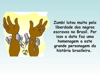 Zumbi lutou muito pela
liberdade dos negros
escravos no Brasil. Por
isso a data faz uma
homenagem a este
grande personagem da
história brasileira.
 