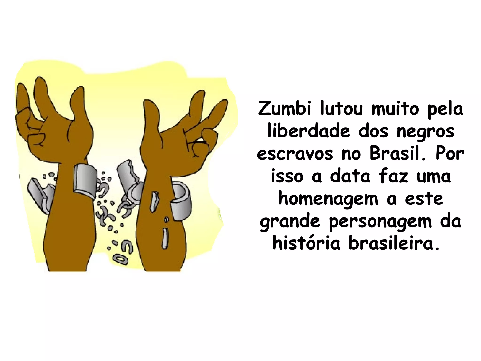 Zumbi lutou muito pela liberdade dos negros escravos no Brasil. Por isso a data faz uma homenagem a este grande personagem da história brasileira.  