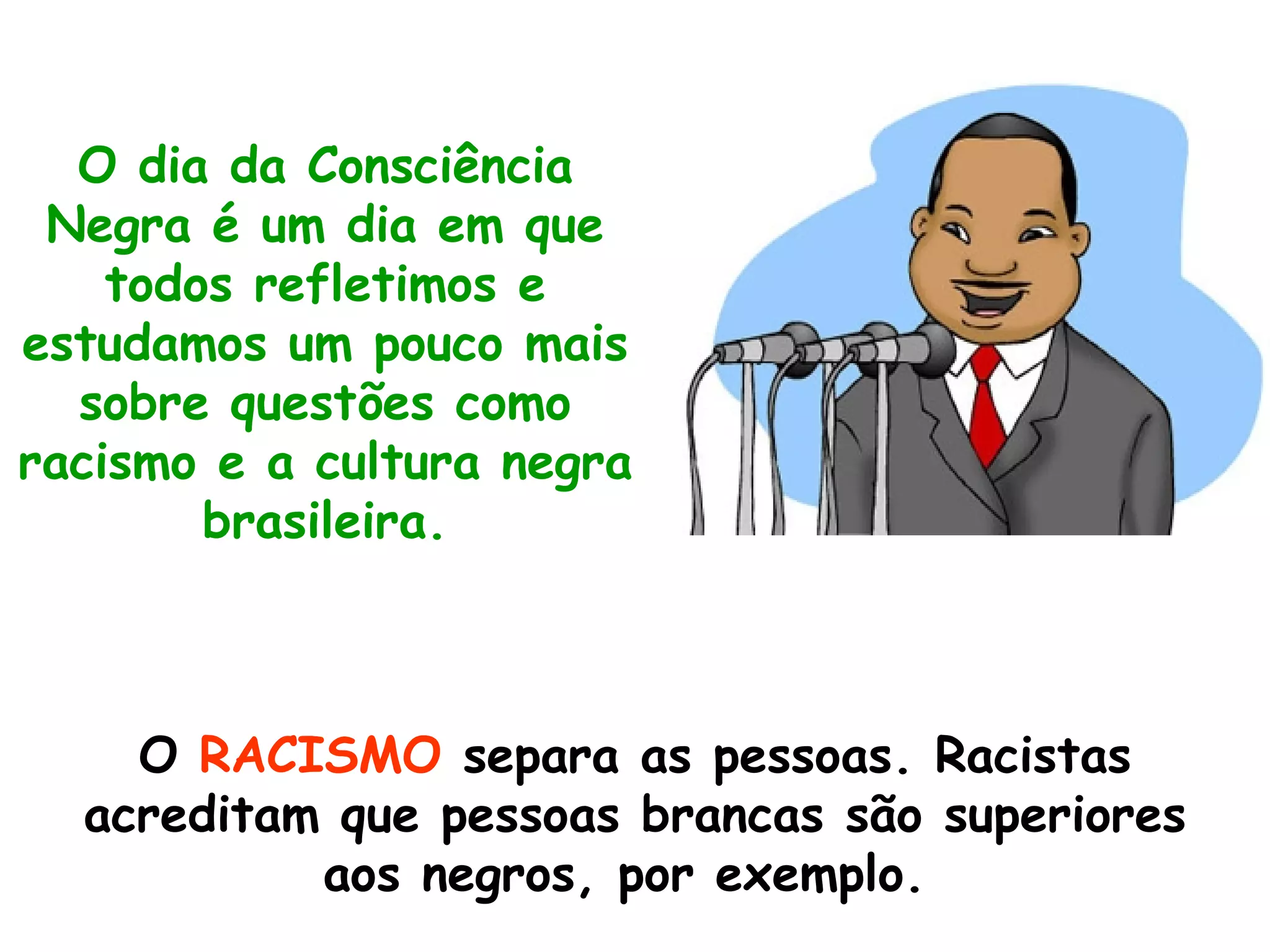 O dia da Consciência Negra é um dia em que todos refletimos e estudamos um pouco mais sobre questões como racismo e a cultura negra brasileira. O  RACISMO  separa as pessoas. Racistas acreditam que pessoas brancas são superiores aos negros, por exemplo.  