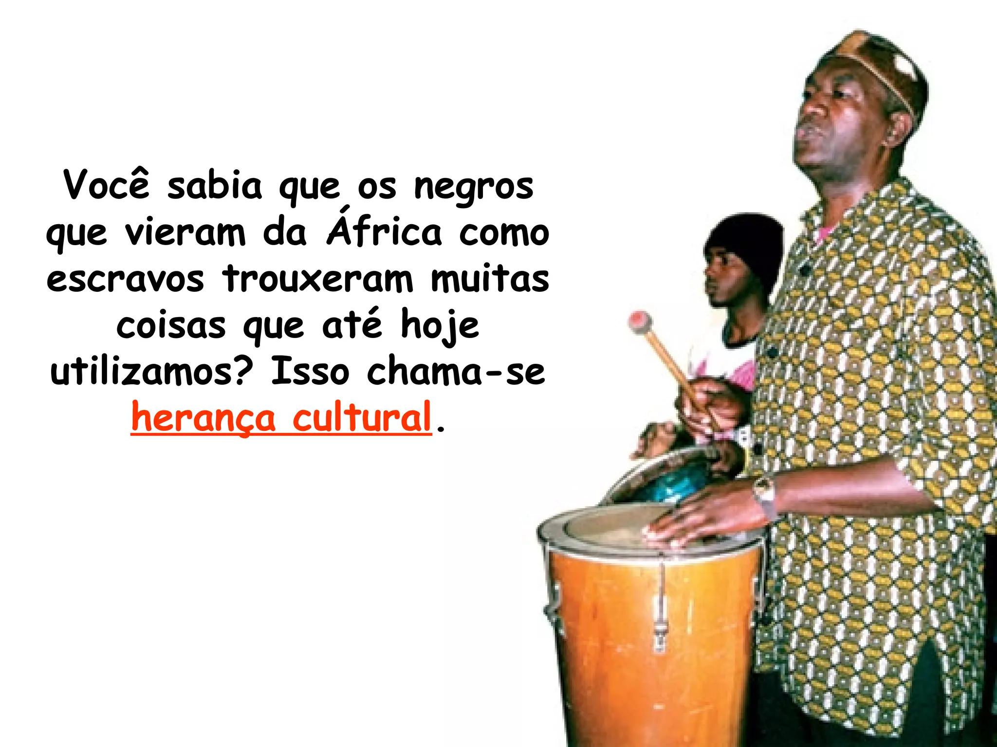 Você sabia que os negros que vieram da África como escravos trouxeram muitas coisas que até hoje utilizamos? Isso chama-se  herança cultural .  