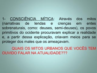 1- CONSCIÊNCIA MÍTICA: Através dos mitos
(narrativas de lendas e crenças em entes
sobrenaturais, como: deuses, semi-deuses), os povos
primitivos do ocidente procuravam explicar a realidade
e, a partir dessa explicação, criavam meios para se
proteger dos males que os ameaçavam.
QUAIS OS MITOS URBANOS QUE VOCÊS TEM
OUVIDO FALAR NA ATUALIDADE???
 