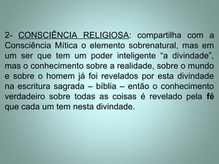 2- CONSCIÊNCIA RELIGIOSA: compartilha com a
Consciência Mítica o elemento sobrenatural, mas em
um ser que tem um poder inteligente “a divindade”,
mas o conhecimento sobre a realidade, sobre o mundo
e sobre o homem já foi revelados por esta divindade
na escritura sagrada – bíblia – então o conhecimento
verdadeiro sobre todas as coisas é revelado pela fé
que cada um tem nesta divindade.
 