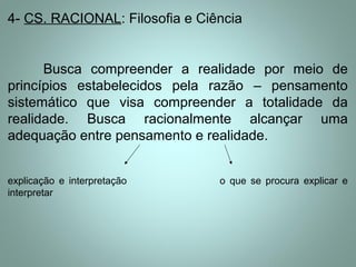 4- CS. RACIONAL: Filosofia e Ciência
Busca compreender a realidade por meio de
princípios estabelecidos pela razão – pensamento
sistemático que visa compreender a totalidade da
realidade. Busca racionalmente alcançar uma
adequação entre pensamento e realidade.
explicação e interpretação o que se procura explicar e
interpretar
 