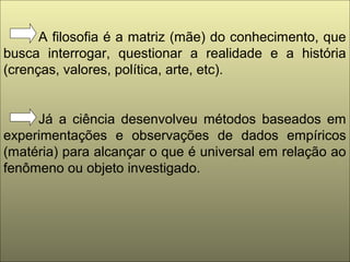 A filosofia é a matriz (mãe) do conhecimento, que
busca interrogar, questionar a realidade e a história
(crenças, valores, política, arte, etc).
Já a ciência desenvolveu métodos baseados em
experimentações e observações de dados empíricos
(matéria) para alcançar o que é universal em relação ao
fenômeno ou objeto investigado.
 