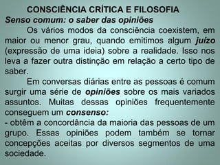CONSCIÊNCIA CRÍTICA E FILOSOFIA
Senso comum: o saber das opiniões
Os vários modos da consciência coexistem, em
maior ou menor grau, quando emitimos algum juízo
(expressão de uma ideia) sobre a realidade. Isso nos
leva a fazer outra distinção em relação a certo tipo de
saber.
Em conversas diárias entre as pessoas é comum
surgir uma série de opiniões sobre os mais variados
assuntos. Muitas dessas opiniões frequentemente
conseguem um consenso:
- obtêm a concordância da maioria das pessoas de um
grupo. Essas opiniões podem também se tornar
concepções aceitas por diversos segmentos de uma
sociedade.
 