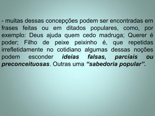 - muitas dessas concepções podem ser encontradas em
frases feitas ou em ditados populares, como, por
exemplo: Deus ajuda quem cedo madruga; Querer é
poder; Filho de peixe peixinho é, que repetidas
irrefletidamente no cotidiano algumas dessas noções
podem esconder ideias falsas, parciais ou
preconceituosas. Outras uma “sabedoria popular”.
 