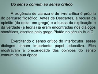 Do senso comum ao senso crítico
A exigência de clareza e de livre crítica é própria
do percurso filosófico. Antes de Descartes, a recusa da
opinião (da doxa, em grego) e a busca da explicação e
da verdade (a teoria) já eram encontradas nos diálogos
socráticos, escritos pelo grego Platão no século IV a.C.
Exercitando o senso crítico do interlocutor, esses
diálogos tinham importante papel educativo. Eles
mostravam a precariedade das opiniões do senso
comum de sua época.
 