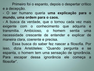 Primeiro foi o espanto, depois o despertar crítico
e a decepção.
- O ser humano queria uma explicação para o
mundo, uma ordem para o caos.
- A busca da verdade, que o tornou cada vez mais
exigente com o conhecimento que adquiria e
transmitia. Ambicioso, o homem sentia uma
necessidade crescente de entender e explicar de
maneira clara, coerente e precisa.
Essa busca do saber fez nascer a filosofia. Por
isso, dizia Aristóteles: “Quando pergunta e se
espanta, o homem tem uma sensação de ignorância.
Para escapar dessa ignorância ele começa a
filosofar”.
 