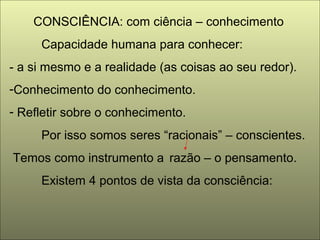 CONSCIÊNCIA: com ciência – conhecimento
Capacidade humana para conhecer:
- a si mesmo e a realidade (as coisas ao seu redor).
-Conhecimento do conhecimento.
- Refletir sobre o conhecimento.
Por isso somos seres “racionais” – conscientes.
Temos como instrumento a razão – o pensamento.
Existem 4 pontos de vista da consciência:
 