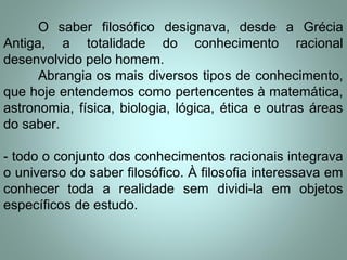 O saber filosófico designava, desde a Grécia
Antiga, a totalidade do conhecimento racional
desenvolvido pelo homem.
Abrangia os mais diversos tipos de conhecimento,
que hoje entendemos como pertencentes à matemática,
astronomia, física, biologia, lógica, ética e outras áreas
do saber.
- todo o conjunto dos conhecimentos racionais integrava
o universo do saber filosófico. À filosofia interessava em
conhecer toda a realidade sem dividi-la em objetos
específicos de estudo.
 