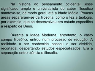Na história do pensamento ocidental, esse
significado amplo e universalista do saber filosófico
manteve-se, de modo geral, até a Idade Média. Poucas
áreas separaram-se da filosofia, como o fez a teologia,
por exemplo, que se desenvolveu em estudo específico
a respeito de Deus.
Durante a Idade Moderna, entretanto, o vasto
campo filosófico entrou num processo de redução. A
realidade a ser conhecida passou a ser dividida,
recortada, despertando estudos especializados. Era a
separação entre ciência e filosofia.
 