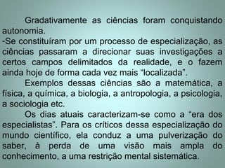 Gradativamente as ciências foram conquistando
autonomia.
-Se constituíram por um processo de especialização, as
ciências passaram a direcionar suas investigações a
certos campos delimitados da realidade, e o fazem
ainda hoje de forma cada vez mais “localizada”.
Exemplos dessas ciências são a matemática, a
física, a química, a biologia, a antropologia, a psicologia,
a sociologia etc.
Os dias atuais caracterizam-se como a “era dos
especialistas”. Para os críticos dessa especialização do
mundo científico, ela conduz a uma pulverização do
saber, à perda de uma visão mais ampla do
conhecimento, a uma restrição mental sistemática.
 