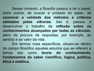 Nesse contexto, a filosofia passou a ter o papel,
entre outros, de buscar a unidade do saber, de
examinar a validade dos métodos e critérios
adotados pelas ciências. Isto é, passou a
desenvolver o trabalho de reflexão sobre os
conhecimentos alcançados por todas as ciências,
além da procura de respostas, por exemplo, ao
sentido e ao valor da vida.
Em termos mais específicos, situam-se dentro
do campo filosófico aqueles estudos que se referem a
temas tais como teoria do conhecimento,
fundamentos do saber científico, lógica, política,
ética e estética.
 