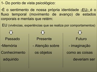 1- Do ponto de vista psicológico:
-É o sentimento de nossa própria identidade -EU- é o
fluxo temporal (movimento de avanço) de estados
corporais e mentais que retém:
EU (vivências, experiências que se realiza por comportamentos)
Passado Presente Futuro
-Memória - Atenção sobre - imaginação
Conhecimento os objetos como as coisas
adquirido deveriam ser
 
