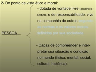 2- Do ponto de vista ético e moral:
- dotada de vontade livre (escolhe e
delibera) e de responsabilidade: vive
na companhia de outros segundo
as normas e os valores morais
PESSOA definidos por sua sociedade.
- Capaz de compreender e inter-
pretar sua situação e condição
no mundo (física, mental, social,
cultural, histórica).
 