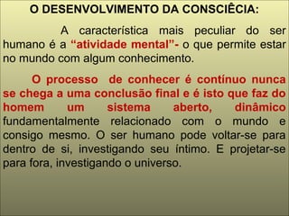O DESENVOLVIMENTO DA CONSCIÊCIA:
A característica mais peculiar do ser
humano é a “atividade mental”- o que permite estar
no mundo com algum conhecimento.
O processo de conhecer é contínuo nunca
se chega a uma conclusão final e é isto que faz do
homem um sistema aberto, dinâmico
fundamentalmente relacionado com o mundo e
consigo mesmo. O ser humano pode voltar-se para
dentro de si, investigando seu íntimo. E projetar-se
para fora, investigando o universo.
 