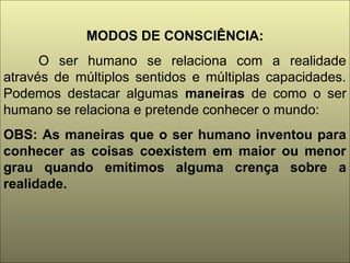 MODOS DE CONSCIÊNCIA:
O ser humano se relaciona com a realidade
através de múltiplos sentidos e múltiplas capacidades.
Podemos destacar algumas maneiras de como o ser
humano se relaciona e pretende conhecer o mundo:
OBS: As maneiras que o ser humano inventou para
conhecer as coisas coexistem em maior ou menor
grau quando emitimos alguma crença sobre a
realidade.
 