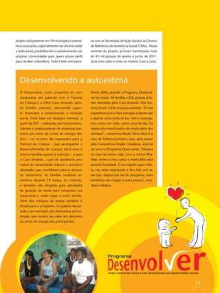 projeto está presente em 14 municípios e intensi-     ria com as Secretarias de Ação Social e os Centros
ﬁcou suas ações, especialmente nas oﬁcinas sobre      de Referência de Assistência Social (CRAs). Nessa
a tarifa social, possibilitando o cadastramento nas   vertente do projeto, já foram beneﬁciadas mais
próprias comunidades para quem possui perﬁl           de 43 mil pessoas de janeiro a junho de 2011.
para receber o benefício. Tudo é feito em parce-      (Leia mais sobre o tema na matéria Cara a cara)




   Desenvolvendo a autoestima
   O Desenvolver, outro programa da con-              Desde 2006, quando o Programa Desenvol-
   cessionária, em parceria com a Pastoral            ver foi criado, 48 famílias e 256 pessoas já fo-
   da Criança e a ONG Casa Amarela, aten-             ram atendidas pela Casa Amarela. Pela Pas-
   de famílias carentes, oferecendo supor-            toral, foram 5.056 crianças assistidas. “É uma
   te ﬁnanceiro e promovendo a inclusão               experiência única. Para a Ampla, o cliente não
   social. Com base em doações mensais, a             é apenas uma conta de luz. Nós o enxerga-
   partir de R$1 – realizadas por funcionários,       mos como um todo, como uma família. Os
   clientes e colaboradores de empresas par-          relatos dos beneﬁciados vão muito além dos
   ceiras por meio da conta de energia elé-           números”, comemora Aladia. Prova disso é o
   trica – os recursos são repassados para a          caso de Adriana Juviniano, que, após passar
   Pastoral da Criança – que acompanha o              pelo Consciência Ampla Cidadania, está há
   desenvolvimento de crianças até 6 anos e           um ano no Programa Desenvolver. “Morava
   orienta famílias quanto à nutrição – e para        na casa da minha mãe, com a minha ﬁlha.
   a Casa Amarela – que dá assistência pro-           Hoje, tenho o meu canto e minha ﬁlha está
   visória às necessidades básicas e promove          fazendo faculdade. É um orgulho para mim.
   atividades que contribuem para o alcance           Eu me sinto importante e ﬁco feliz em sa-
   da autonomia. As famílias recebem as-              ber que, depois que sair do programa, esses
   sistência durante 18 meses, no máximo,             benefícios vão chegar a outra pessoa”, reco-
   e também são dirigidas para atividades             nhece Adriana.
   de geração de renda para conquistar sua
   autonomia e ceder lugar a outra família.
   Parte dos resíduos da Ampla também é
   doada para o programa. Os papéis descar-
   tados, por exemplo, são destinados ao Eco-
   Ampla, que reverte seu valor em desconto
   na conta de energia dos participantes.




                                                                                                           11
 