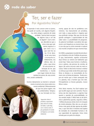 rede do saber


                     Ter, ser e fazer
                     Por Agostin Vieira*
                         Agostinho
             A expressão é mais comum entre os jovens,
                                      en                       nomia, apesar de não ter problemas com
                                      alg
             mas pode ser ouvida, com alguma frequên-          números. Sou basicamente um jornalista,
                   cia, entre amigos e pare
                                       parentes de todas       com toda a carga positiva e negativa que
                         as idades: “preciso fazer isso para   essa proﬁssão carrega. Mas que me dá uma
                             ter alguma c
                                        coisa e um dia         grande vantagem: a oportunidade de não
                                 ser alguém Com o tem-
                                     alguém”.                  saber tudo e a possibilidade de perguntar.
                                   po, desc
                                       descobre-se que a       As palavras humildade e jornalista não apa-
                                     única coisa que real-     recem com frequência na mesma frase, mas
                                         ment importa é o
                                         mente                 é com elas que eu tento entender e traduzir
                                          que você é ou o      esse mundo complexo em que vivemos hoje.
                                          que você fez ou
                                           faz
                                           faz. O ter deve-    Em 2050, a população mundial deverá alcan-
                                           ria ser uma mera    çar a fantástica cifra de 9 bilhões de pessoas.
                                           consequência.       O que, basicamente, signiﬁca acrescentar
                                           Inf
                                           Infelizmente, nos   duas Chinas ao número de habitantes que
                                          últi
                                          últimos dois sé-     existe hoje. Todos esses homens e mulheres,
                                          culo o que vimos
                                          culos,               ricos e pobres, vão precisar de comida, de
                                         foi um enorme va-
                                             uma               água e de outros recursos cada vez mais es-
                                    lorizaçã
                                    lorização do ter, que      cassos. Todos os dias tento mostrar e analisar
                                  transform
                                  transformou o mundo          os esforços que estão sendo feitos para equi-
                              num lugar à beira do insus-      librar os desejos e as necessidades do ho-
                       tentável do ponto d vista econô-
                                         de                    mem com os limites do planeta. Tendo sem-
             mico, social e ambiental.                         pre em mente que o maior ameaçado não
                                                               é o planeta, mas o homem que vive nele.
             Escrevo diariamente na internet e semanal-        Principalmente as futuras gerações, nossos
                  mente no jornal uma coluna sobre eco-        ﬁlhos e netos.
                       nomia ambiental. Diferentemente
                           do que isso possa sugerir, não      Visto desta maneira, ﬁca fácil explicar por
                             sou ambientalista. Tampou-        que escolhi seguir por este caminho. Poucos
                               co sou formado em Eco-          temas são tão importantes e urgentes hoje
                                                               quanto a questão da sustentabilidade, no
                                                               seu sentido amplo. É difícil falar só de bichi-
                                  *Agostinho Vieira é          nhos e plantinhas quando, segundo a ONU,
                                  jornalista, responsável      1 bilhão de pessoas ainda vivem em situação
                                  pela coluna Eco Verde,       de miséria absoluta. Mas não sou um pessi-
                                  do Globo, e pelo blog
                                                               mista e não gosto de falar apenas de proble-
                                  com o mesmo nome. É
                                                               mas, o que seria fácil. A história está repleta
                                  pós-graduado em Gestão
                                                               de exemplos de criatividade humana e de
                                  de Negócios e em Gestão
                                                               sua capacidade de superação. Estou nesta
                                  Ambiental
                                                               estrada para ser parte da solução.



14                                                                        Papel reciclável de origem certiﬁcada
 
