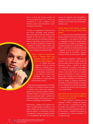 de 0 a 15 anos, que tiveram aumento de            canismo de integração entre essas políticas e
                       45,5%, e de jovens entre 16 e 17 anos, com        programas, fazendo com que as famílias sejam
                       incremento de 15,2%. O objetivo é fazer           incluídas em uma ampla rede de promoção e
                       frente às maiores taxas de pobreza e extre-       proteção social.
                       ma pobreza observadas.
                                                                         Poderia explicar como funciona o progra-
                       Em junho, no lançamento do Brasil sem Mi-         ma Tarifa Social de Energia Elétrica (Baixa
                       séria, foram anunciadas outras mudanças.          Renda)?
                       Além da inclusão das 800 mil famílias, vamos      T. F. – A Tarifa Social de Energia Elétrica possibi-
                       aumentar de três para cinco o número de           lita que a família de baixa renda tenha descon-
                       crianças que fazem jus ao Benefício Variável do   tos progressivos – que variam de 10% a 65%
                       Bolsa em cada família, como eu havia mencio-      – no pagamento da fatura de energia elétrica.
                       nado. Esta última medida deve contribuir para     Tais descontos, na medida em que diminuem
                       a redução da extrema pobreza infantil, que        os gastos da família com energia elétrica, am-
                         vem caindo, mas ainda é duas vezes superior     pliam o orçamento da família disponível para
                            à taxa veriﬁcada na população adulta.        a aquisição de outros itens básicos. Para que
                                                                         o desconto possa ser concedido, o consumo
                                  Como a criação de instrumentos         mensal da família não pode exceder 220kWh.
                                    como o Cadastro Único para
                                     Programas Sociais pode contri-      Esse programa é destinado a famílias em três
                                      buir para reduzir a pobreza?       situações: com renda per capita mensal de
                                       T. F. – O Cadastro Único para     até meio salário mínimo; em que um ou mais
                                       Programas Sociais do Governo      integrantes recebam o Benefício de Presta-
                                       Federal foi concebido para ser    ção Continuada da Assistência Social (BPC);
                                       um instrumento de identiﬁcação    e com renda mensal total de até três salários
                                       e caracterização socioeconômi-    mínimos e que tenham entre seus membros
                                      ca das famílias de baixa renda,    pessoas em tratamento de saúde e, interna-
                                    entendidas como aquelas com          das em casa, necessitem usar continuamente
                                   renda familiar per capita mensal de   equipamentos hospitalares com elevado con-
                                até meio salário mínimo.                 sumo de energia. O programa compreende
                                                                         três etapas: a inclusão da família no Cadastro
                          Hoje, existem aproximadamente 20 milhões       Único; a solicitação do desconto pela família;
                       de famílias ou 70 milhões de pessoas incluídas    e a concessão do benefício pela concessioná-
                       no Cadastro Único, números que traduzem a         ria de energia elétrica.
                       parceria entre os governos federal, estadual e
                       municipal. Portanto, ele constitui um mapa ro-    Quem ainda não está inscrito no Cadastro
                       busto da parcela mais pobre e vulnerável da       Único deve fazer o que para ter direito aos
                       população brasileira, especiﬁcando suas carac-    descontos na conta de luz?
                       terísticas, necessidades e potencialidades.       T. F. – Deve procurar a prefeitura de seu
                                                                         município e solicitar a inclusão no Cadastro
                       Dessa forma, o Cadastro Único permite o de-       Único. Para isso, o responsável pela unida-
                       senho e a implementação de políticas e pro-       de familiar deve apresentar CPF e título de
                       gramas voltados para essa parcela, como uma       eleitor. Para os demais integrantes basta levar
                       forma de atender a suas demandas e permitir       um documento – certidão de nascimento ou
                       sua progressiva retirada da situação de pobre-    de casamento, RG, carteira de trabalho, CPF
                       za e vulnerabilidade. Além disto, ele é um me-    ou título de eleitor.


6   Leia mais sobre formas de inclusão de famílias de baixa
    renda no endereço eletrônico: www.job360.com.br/                                 Papel reciclável de origem certiﬁcada
    conscienciaampla9
 